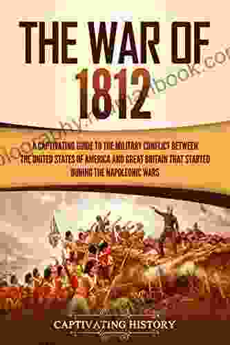 The War Of 1812: A Captivating Guide To The Military Conflict Between The United States Of America And Great Britain That Started During The Napoleonic Wars (Captivating History)